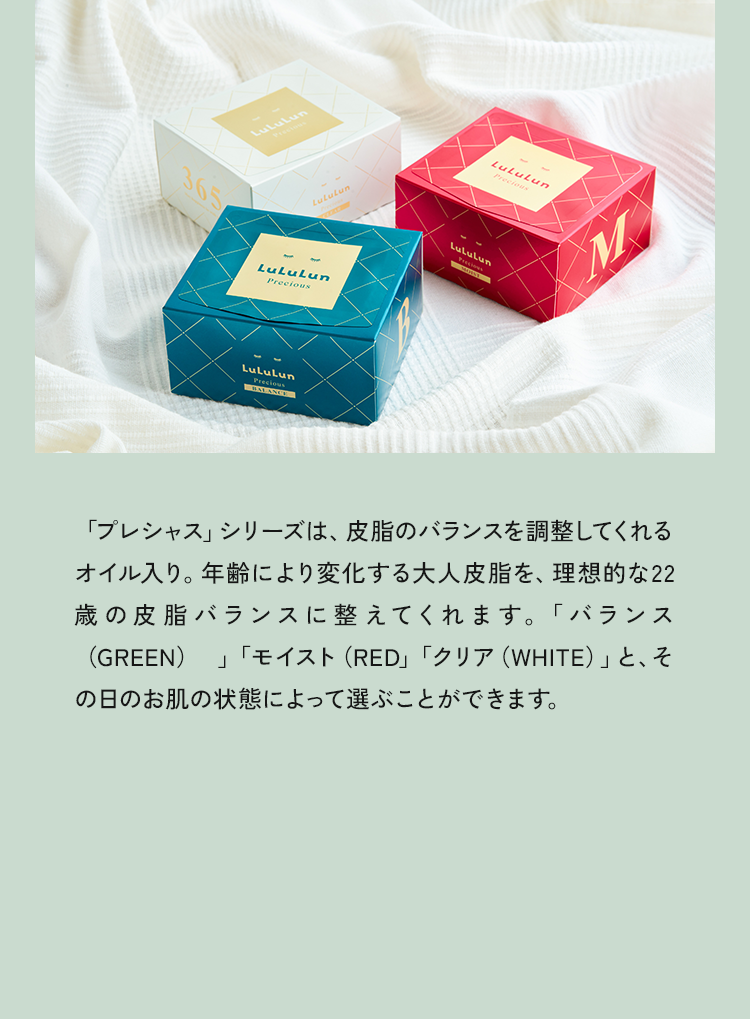 「プレシャス」シリーズは、皮脂のバランスを調整してくれるオイル入り。年齢により変化する大人皮脂を、理想的な22歳の皮脂バランスに整えてくれます。「バランス（GREEN）」「モイスト（RED」「クリア（WHITE）」と、その日のお肌の状態によって選ぶことができます