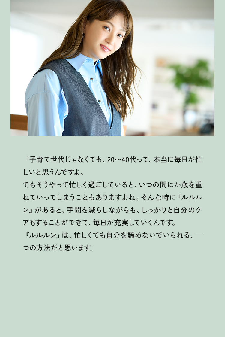 「子育て世代じゃなくても、20～40代って、本当に毎日が忙しいと思うんですよ。でもそうやって忙しく過ごしていると、いつの間にか歳を重ねていってしまうこともありますよね。そんな時に『ルルルン」があると、手間を減らしながらも、しっかりと自分のケアもすることができて、毎日が充実していくんです。『ルルルン』は、忙しくても自分を諦めないでいられる、一つの方法だと思います」