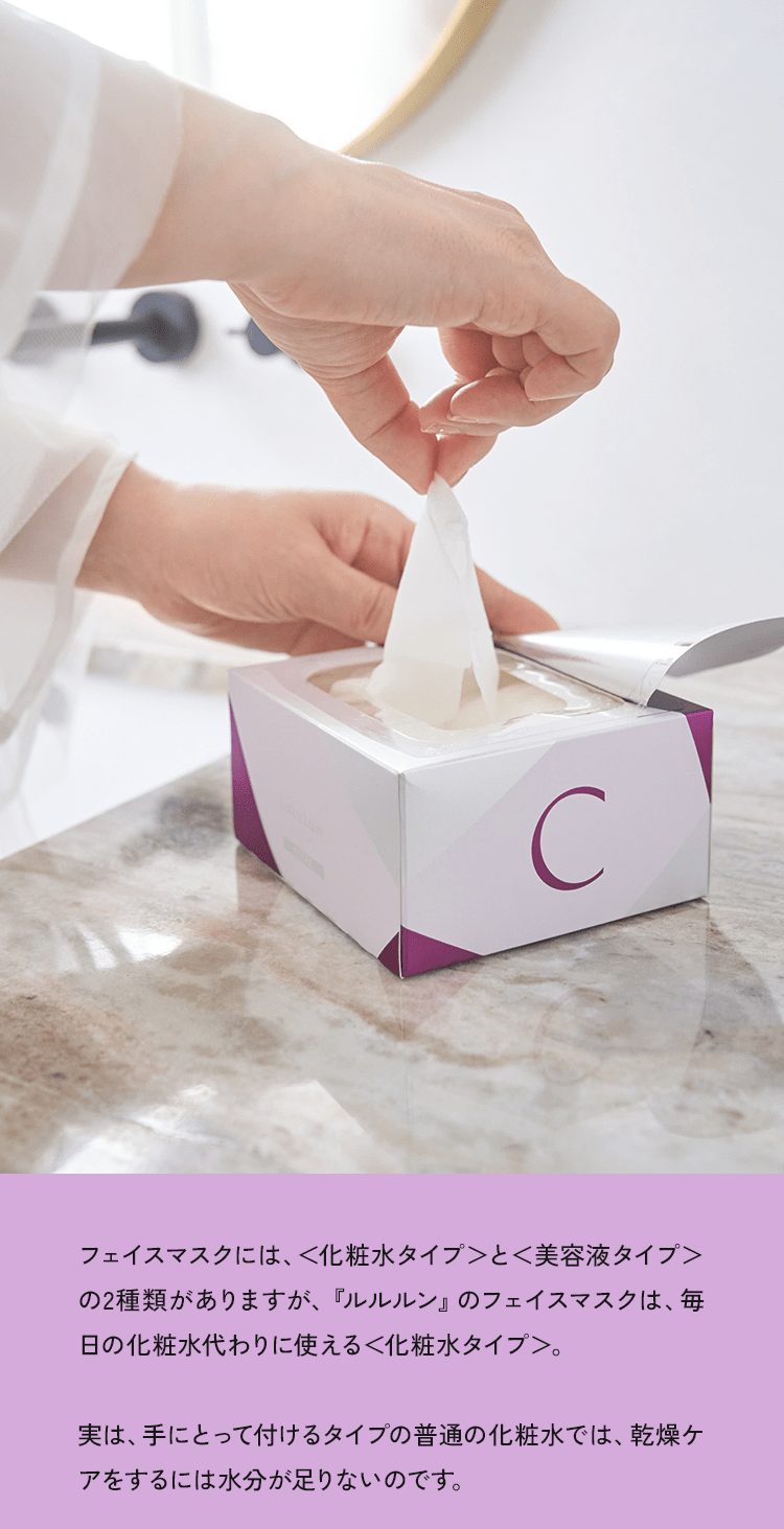 フェイスマスクには、<化粧水タイプ>とく美容液タイプ>の2種類がありますが、「ルルルン」のフェイスマスクは、毎日の化粧水代わりに使える<化粧水タイプ>。実は、手にとって付けるタイプの普通の化粧水では、乾燥ケアをするには水分が足りないのです。