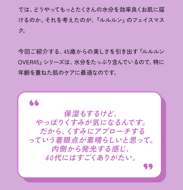 では、どうやってもっとたくさんの水分を効率良くお肌に届けるのか。それを考えたのが、『ルルルン」のフェイスマスク