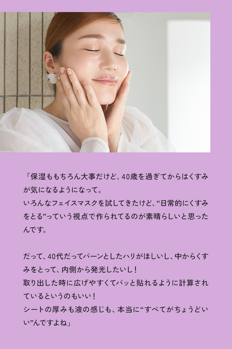 「保湿ももちろん大事だけど、40歳を過ぎてからはくすみが気になるようになって。いろんなフェイスマスクを試してきたけど、“日常的にくすみをとる”っていう視点で作られてるのが素晴らしいと思ったんです。だって、40代だってパーンとしたハリがほしいし、中からくすみをとって、内側から発光したいし!取り出した時に広げやすくてパッと貼れるように計算されているというのもいい！シートの厚みも液の感じも、本当に“すべてがちょうどいいんですよね