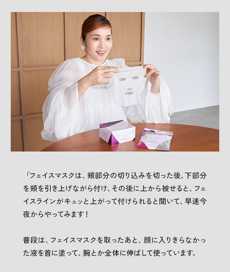 「フェイスマスクは、部分の切り込みを切った後、下部分を類を引き上げながら付け、その後に上から被せると、フェイスラインがキュッと上がって付けられると聞いて、早速今夜からやってみます!」