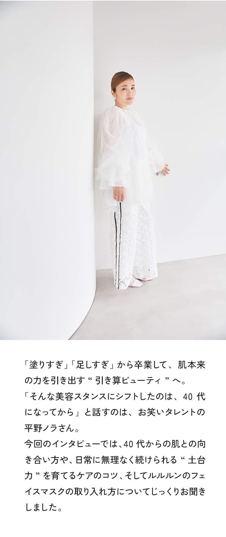 「塗りすぎ」「足しすぎ」から卒業して、肌本来の力を引き出す“引き算ビューティ ”へ。「そんな美容スタンスにシフトしたのは、40代になってから」と話すのは、お笑いタレントの平野ノラさん。今回のインタビューでは、40代からの肌との向き合い方や、日常に無理なく続けられる“土台力”を育てるケアのコツ、そしてルルルンのフェイスマスクの取り入れ方についてじっくりお聞きしました。