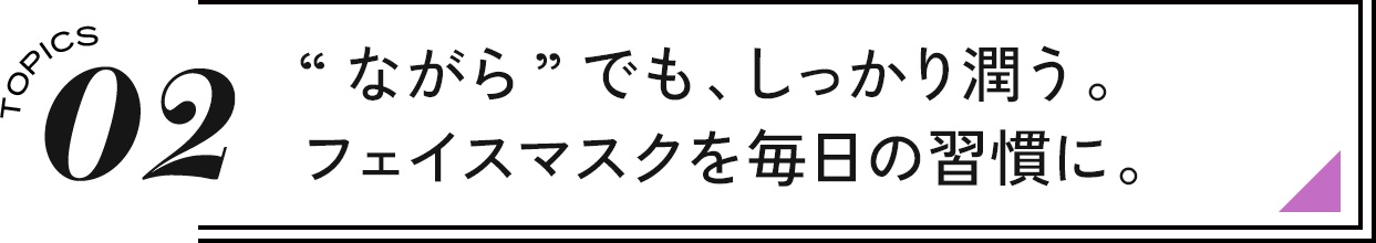 02 “ながら”でも、しっかり潤う。フェイスマスクを毎日の習慣に。