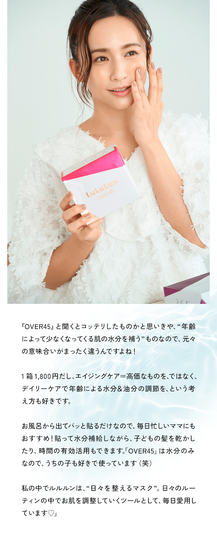 『OVER45』と聞くとコッテリしたものかと思いきや、“年齢によって少なくなってくる肌の水分を補う”ものなので、元々の意味合いがまったく違うんですよね！