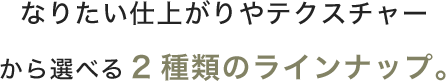 なりたい仕上がりやテクスチャーから選べる2種類のラインナップ。