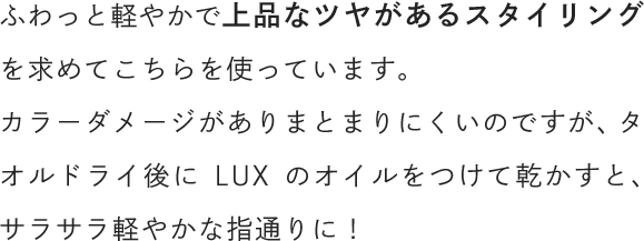 ふわっと軽やかで上品なツヤがあるスタイリングを求めてこちらを使っています。カラーダメージがありまとまりにくいのですが、タオルドライ後にラックスのオイルをつけて乾かすと、サラサラ軽やかな指通りに！