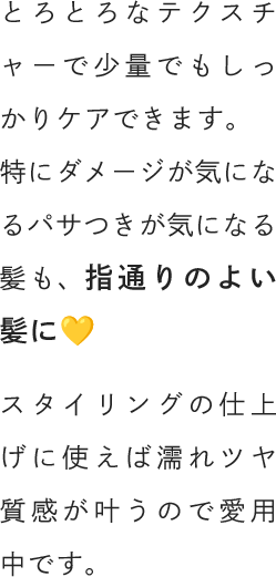 とろとろなテクスチャーで少量でもしっかりケアできます。特にダメージが気になるパサつきが気になる髪も、指通りのよい髪に💛スタイリングの仕上げに使えば濡れツヤ質感が叶うので愛用中です。