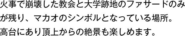 火事で崩壊した教会と大学跡地のファサードのみが残り、マカオのシンボルとなっている場所。高台にあり頂上からの絶景も楽しめます。