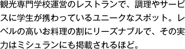 観光専門学校運営のレストランで、調理やサービスに学生が携わっているユニークなスポット。レベルの高いお料理の割にリーズナブルで、その実力はミシュランにも掲載されるほど。
