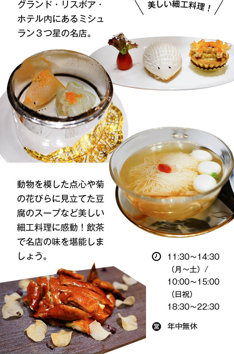 グランド・リスボア・ホテル内にあるミシュラン３つ星の名店。動物を模した点心や菊の花びらに見立てた豆腐のスープなど美しい細工料理に感動！飲茶で名店の味を堪能しましょう。 営業時間 11:30〜14:30（月〜土）/ 10:00〜15:00（日祝） 18:30〜22:30 年中無休