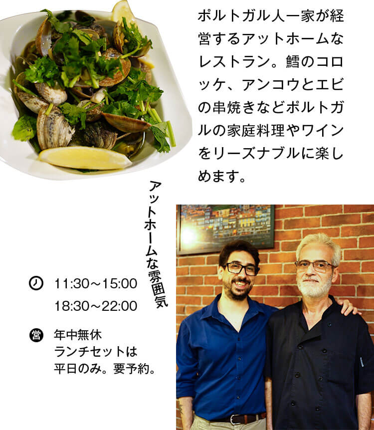 ポルトガル人一家が経営するアットホームなレストラン。鱈のコロッケ、アンコウとエビの串焼きなどポルトガルの家庭料理やワインをリーズナブルに楽しめます。 アットホームな雰囲気 営業時間 11:30〜15:00 18:30〜22:00 年中無休 平日にはランチセットの。要予約。