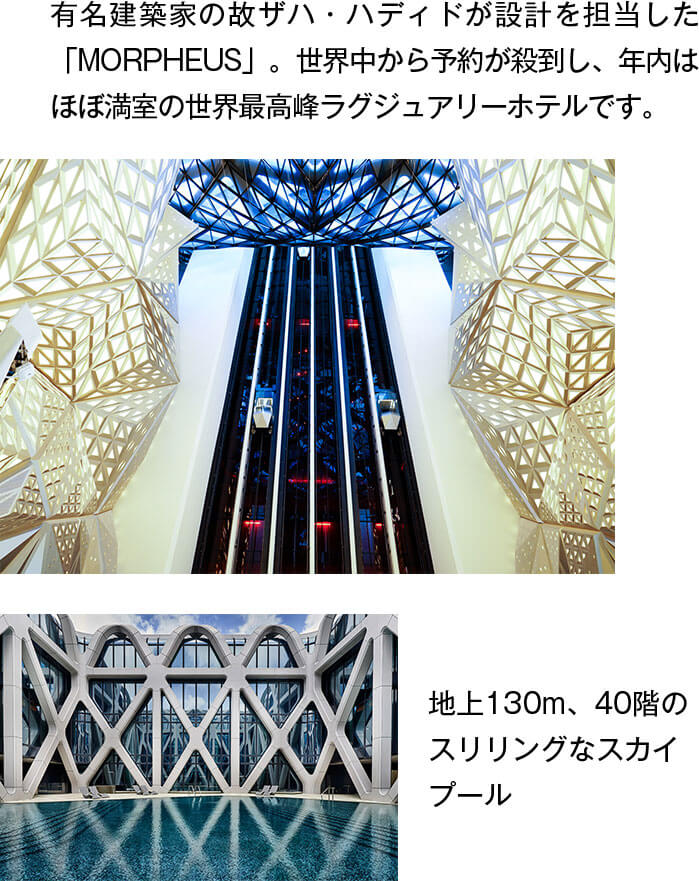 有名建築家の故ザハ・ハディドが設計を担当した「MORPHEUS」。世界中から予約が殺到し、年内はほぼ満室の世界最高峰ラグジュアリーホテルです。地上130m、40階のスリリングなスカイプール！
