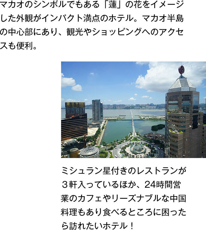 マカオのシンボルでもある「蓮」の花をイメージした外観がインパクト満点のホテル。マカオ半島の中心部にあり、観光やショッピングへのアクセスも便利。ミシュラン星付きのレストランが３軒入っているほか、24時間営業のカフェやリーズナブルな中国料理もあり食べるところに困ったら訪れたいホテル！