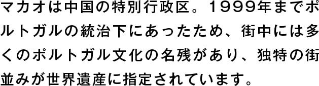 マカオは中国の特別行政区。1999年までポルトガルの統治下にあったため、街中には多くのポルトガル文化の名残があり、独特の街並みが世界遺産に指定されています。