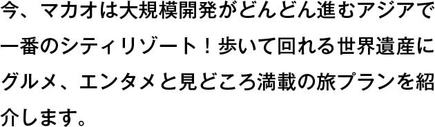 今、マカオは大規模開発がどんどん進むアジアで一番のシティリゾート！　歩いて回れる世界遺産にグルメ、エンタメと見どころ満載の旅プランを紹介します。