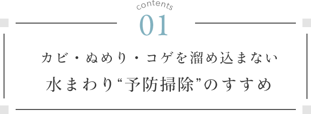 contents 01. カビ・ぬめり・コゲを溜め込まない 水まわり“予防掃除”のすすめ