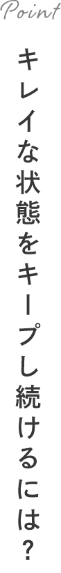 Point キレイな状態をキープし続けるには？