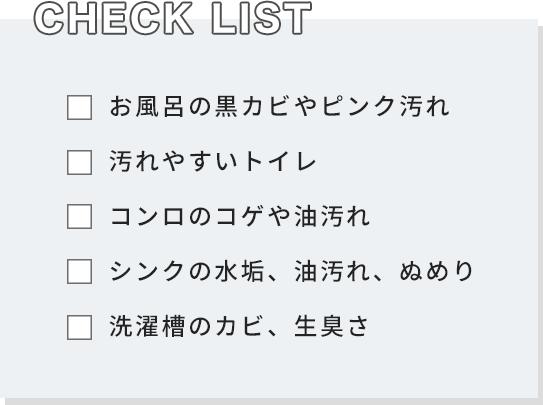 [CHECK LIST] お風呂の黒カビやピンク汚れ 汚れやすいトイレ コンロのコゲや油汚れ シンクの水垢、油汚れ、ぬめり 洗濯槽のカビ、生臭さ