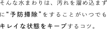 そんな水まわりは、汚れを溜め込まずに“予防掃除”をすることがいつでもキレイな状態をキープするコツ。