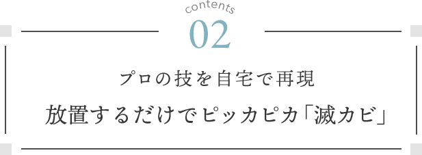 contents 02. プロの技を自宅で再現 放置するだけでピッカピカ「滅カビ」