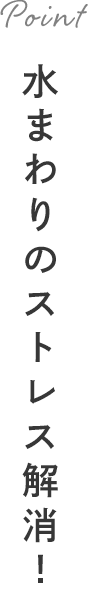 Point 水まわりのストレス解消！