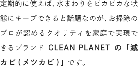 定期的に使えば、水まわりをピカピカな状態にキープできると話題なのが、お掃除のプロが認めるクオリティを家庭で実現できるブランドCLEAN PLANETの「滅カビ(メツカビ)」です。