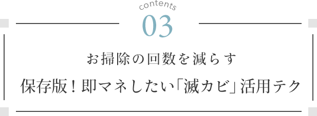 contents 03. お掃除の回数を減らす 保存版！即マネしたい「滅カビ」活用テク