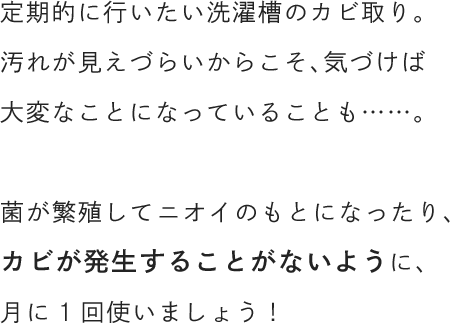 定期的に行いたい洗濯槽のカビ取り。汚れが見えづらいからこそ、気づけば大変なことになっていることも……。菌が繁殖してニオイのもとになったり、カビが発生することがないように、月に1回使いましょう！