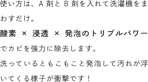 使い方は、A剤とB剤を入れて洗濯機をまわすだけ。酸素×浸透×発泡のトリプルパワーでカビを強力に除去します。洗っているともこもこと発泡して汚れが浮いてくる様子が衝撃です！