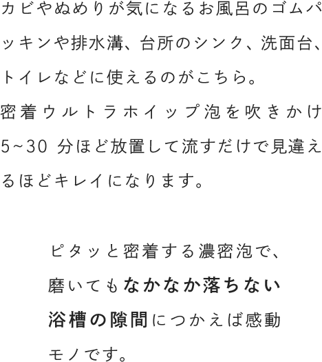 カビやぬめりが気になるお風呂のゴムパッキンや排水溝、台所のシンク、洗面台、トイレなどに使えるのがこちら。密着ウルトラホイップ泡を吹きかけ5~30分ほど放置して流すだけで見違えるほどキレイになります。ピタッと密着する濃密泡で、磨いてもなかなか落ちない浴槽の隙間につかえば感動モノです。