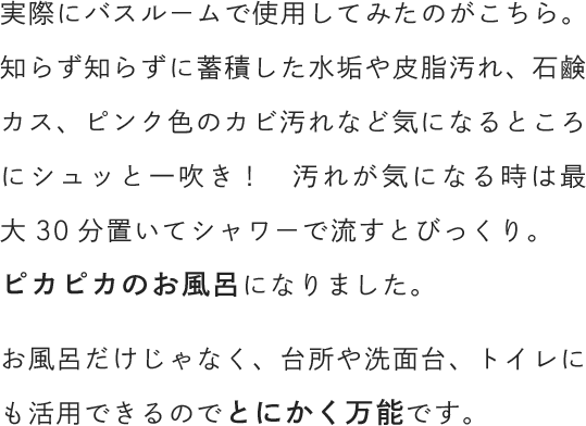 実際にバスルームで使用してみたのがこちら。知らず知らずに蓄積した水垢や皮脂汚れ、石鹸カス、ピンク色のカビ汚れなど気になるところにシュッと一吹き！　汚れが気になる時は最大30分置いてシャワーで流すとびっくり。ピカピカのお風呂になりました。お風呂だけじゃなく、台所や洗面台、トイレにも活用できるのでとにかく万能です。