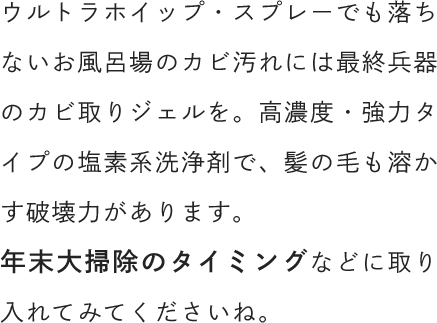 ウルトラホイップ・スプレーでも落ちないお風呂場のカビ汚れには最終兵器のカビ取りジェルを。高濃度・強力タイプの塩素系洗浄剤で、髪の毛も溶かす破壊力があります。年末大掃除のタイミングなどに取り入れてみてくださいね。