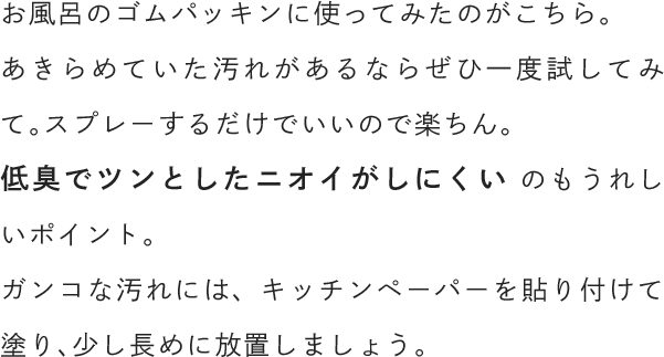 お風呂のゴムパッキンに使ってみたのがこちら。あきらめていた汚れがあるならぜひ一度試してみて。スプレーするだけでいいので楽ちん。低臭でツンとしたニオイがしにくい のもうれしいポイント。ガンコな汚れには、キッチンペーパーを貼り付けて塗り、少し長めに放置しましょう。
