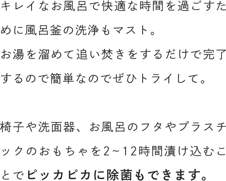 キレイなお風呂で快適な時間を過ごすために風呂釜の洗浄もマスト。お湯を溜めて追い焚きをするだけで完了するので簡単なのでぜひトライして。椅子や洗面器、お風呂のフタやプラスチックのおもちゃを2~12時間漬け込むことでピッカピカに除菌もできます。