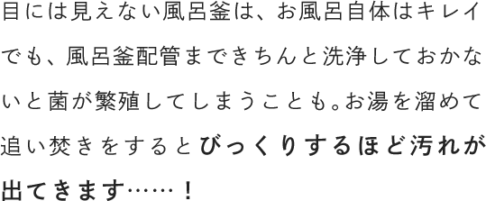 目には見えない風呂釜は、お風呂自体はキレイでも、風呂釜配管まできちんと洗浄しておかないと菌が繁殖してしまうことも。お湯を溜めて追い焚きをするとびっくりするほど汚れが出てきます……！