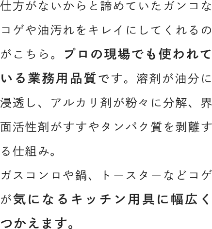 仕方がないからと諦めていたガンコなコゲや油汚れをキレイにしてくれるのがこちら。プロの現場でも使われている業務用品質です。溶剤が油分に浸透し、アルカリ剤が粉々に分解、界面活性剤がすすやタンパク質を剥離する仕組み。ガスコンロや鍋、トースターなどコゲが気になるキッチン用具に幅広くつかえます。