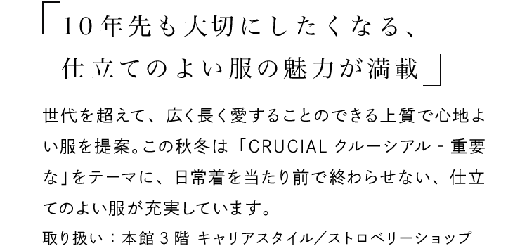 「10年先も大切にしたくなる、仕立てのよい服の魅力が満載」 - 世代を超えて、広く長く愛することのできる上質で心地よい服を提案。この秋冬は「CRUCIALクルーシアル‐重要な」をテーマに、日常着を当たり前で終わらせない、仕立てのよい服が充実しています。取り扱い：本館3階 キャリアスタイル／ストロベリーショップ