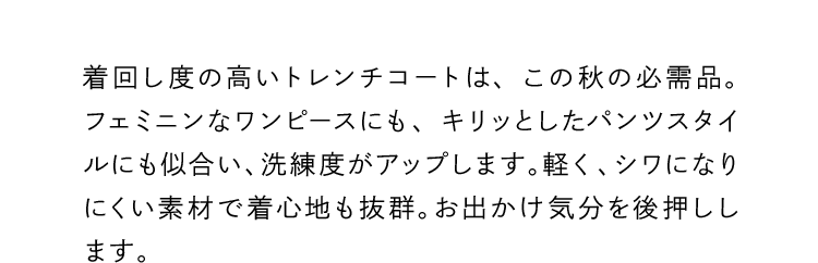 着回し度の高いトレンチコートは、この秋の必需品。フェミニンなワンピースにも、キリッとしたパンツスタイルにも似合い、洗練度がアップします。軽く、シワになりにくい素材で着心地も抜群。お出かけ気分を後押しします。