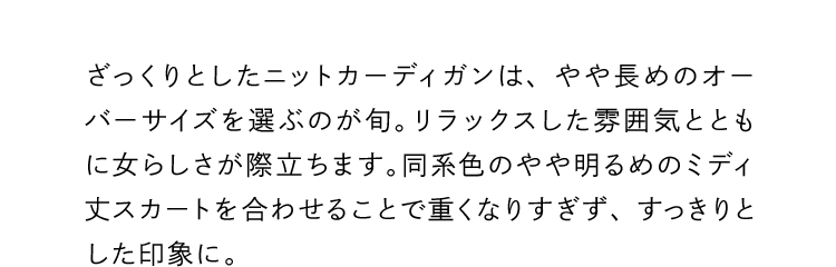 ざっくりとしたニットカーディガンは、やや長めのオーバーサイズを選ぶのが旬。リラックスした雰囲気とともに女らしさが際立ちます。同系色のやや明るめのミディ丈スカートを合わせることで重くなりすぎず、すっきりとした印象に。