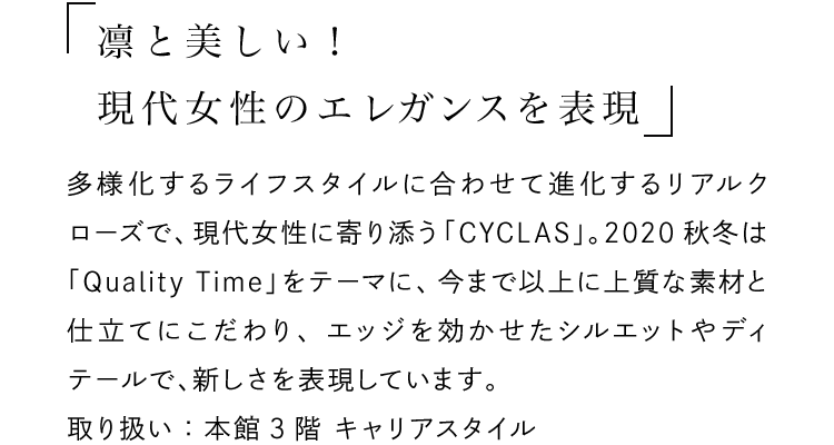 「凛と美しい！現代女性のエレガンスを表現」 - 多様化するライフスタイルに合わせて進化するリアルクローズで、現代女性に寄り添う「CYCLAS」。2020秋冬は「Quality Time」をテーマに、今まで以上に上質な素材と仕立てにこだわり、エッジを効かせたシルエットやディテールで、新しさを表現しています。取り扱い：本館3階 キャリアスタイル