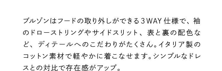ブルゾンはフードの取り外しができる３WAY仕様で、袖のドローストリングやサイドスリット、表と裏の配色など、ディテールへのこだわりがたくさん。イタリア製のコットン素材で軽やかに着こなせます。シンプルなドレスとの対比で存在感がアップ。