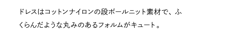 ドレスはコットンナイロンの段ボールニット素材で、ふくらんだような丸みのあるフォルムがキュート。