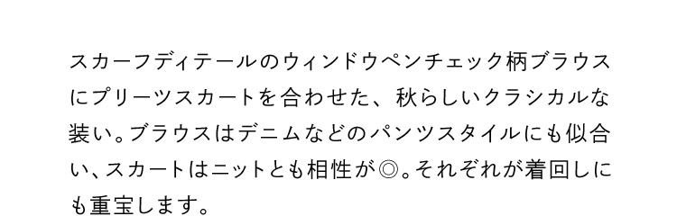 スカーフディテールのウィンドウペンチェック柄ブラウスにプリーツスカートを合わせた、秋らしいクラシカルな装い。ブラウスはデニムなどのパンツスタイルにも似合い、スカートはニットとも相性が◎。それぞれが着回しにも重宝します。