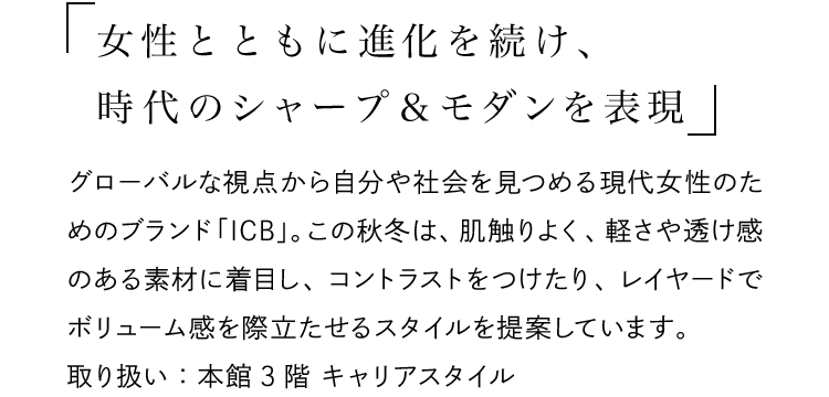 「女性とともに進化を続け、時代のシャープ＆モダンを表現」 - グローバルな視点から自分や社会を見つめる現代女性のためのブランド「ICB」。この秋冬は、肌触りよく、軽さや透け感のある素材に着目し、コントラストをつけたり、レイヤードでボリューム感を際立たせるスタイルを提案しています。取り扱い：本館3階 キャリアスタイル