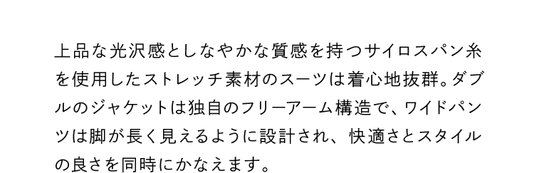 上品な光沢感としなやかな質感を持つサイロスパン糸を使用したストレッチ素材のスーツは着心地抜群。ダブルのジャケットは独自のフリーアーム構造で、ワイドパンツは脚が長く見えるように設計され、快適さとスタイルの良さを同時にかなえます。