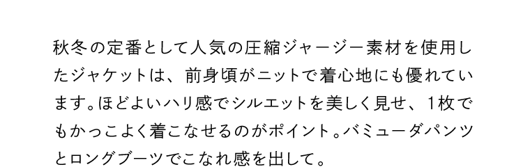 秋冬の定番として人気の圧縮ジャージー素材を使用したジャケットは、前身頃がニットで着心地にも優れています。ほどよいハリ感でシルエットを美しく見せ、１枚でもかっこよく着こなせるのがポイント。バミューダパンツとロングブーツでこなれ感を出して。