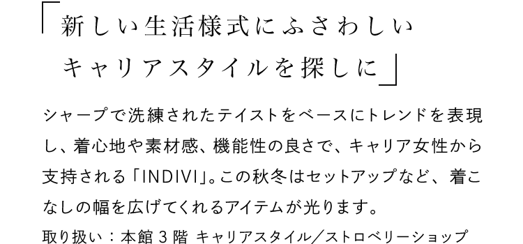 「新しい生活様式にふさわしいキャリアスタイルを探しに」 - シャープで洗練されたテイストをベースにトレンドを表現し、着心地や素材感、機能性の良さで、キャリア女性から支持される「INDIVI」。この秋冬はセットアップなど、着こなしの幅を広げてくれるアイテムが光ります。取り扱い：本館3階 キャリアスタイル／ストロベリーショップ