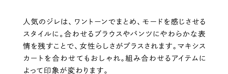 人気のジレは、ワントーンでまとめ、モードを感じさせるスタイルに。合わせるブラウスやパンツにやわらかな表情を残すことで、女性らしさがプラスされます。マキシスカートを合わせてもおしゃれ。組み合わせるアイテムによって印象が変わります。
