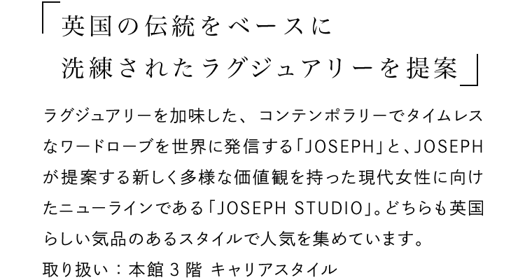 「英国の伝統をベースに洗練されたラグジュアリーを提案」 - ラグジュアリーを加味した、コンテンポラリーでタイムレスなワードローブを世界に発信する「JOSEPH」と、JOSEPHが提案する新しく多様な価値観を持った現代女性に向けたニューラインである「JOSEPH STUDIO」。どちらも英国らしい気品のあるスタイルで人気を集めています。取り扱い：本館3階 キャリアスタイル